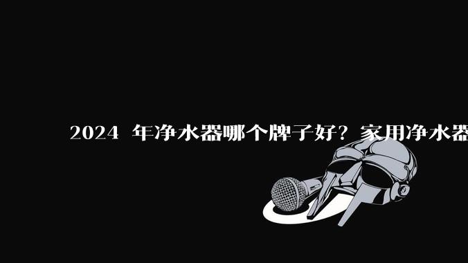 2024 年净水器哪个牌子好？家用净水器的选购攻略是什么？